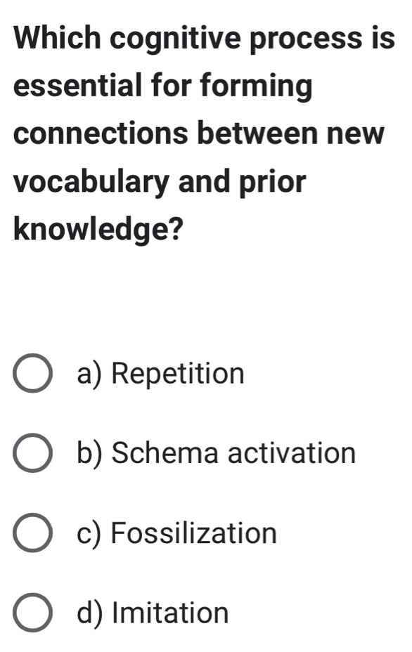 Which cognitive process is
essential for forming
connections between new
vocabulary and prior
knowledge?
a) Repetition
b) Schema activation
c) Fossilization
d) Imitation