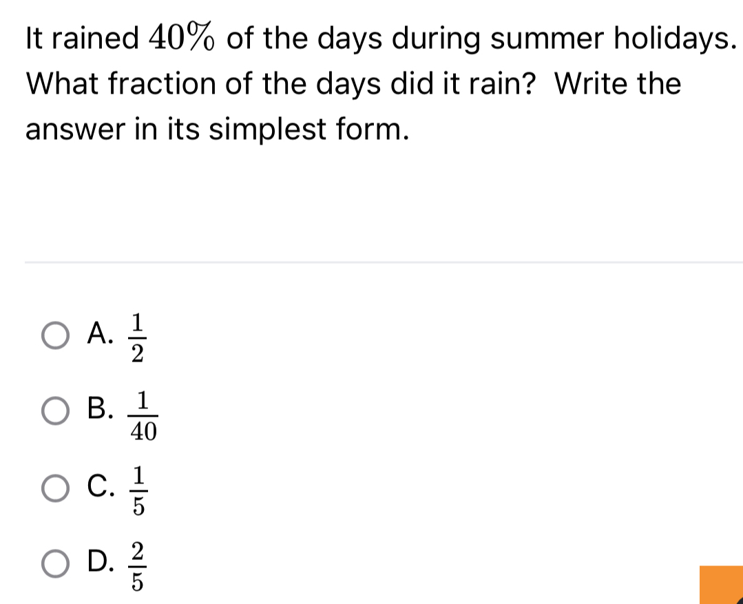 It rained 40% of the days during summer holidays.
What fraction of the days did it rain? Write the
answer in its simplest form.
A.  1/2 
B.  1/40 
C.  1/5 
D.  2/5 