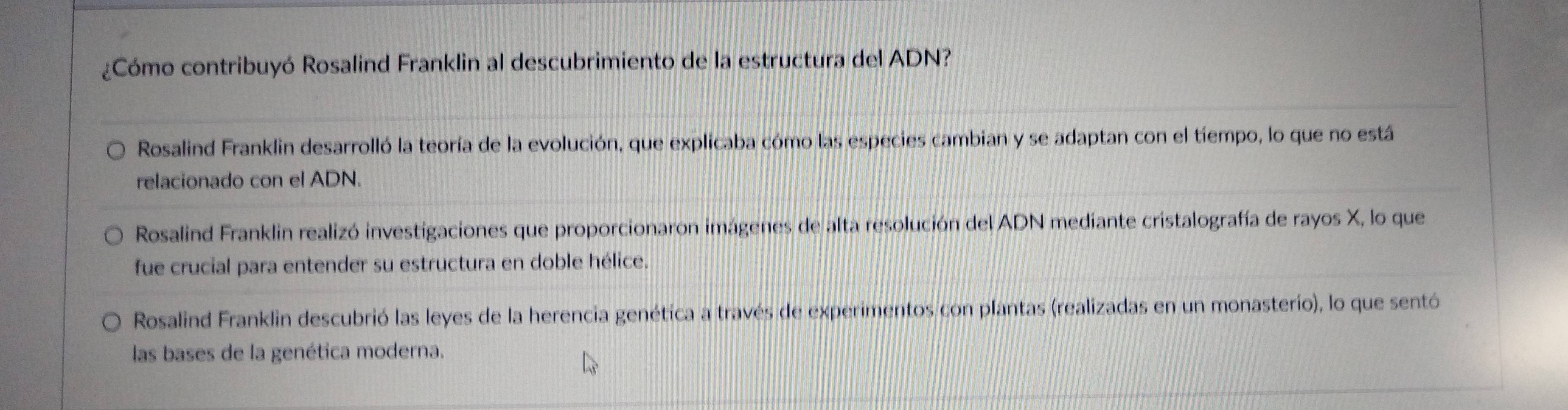 ¿Cómo contribuyó Rosalind Franklin al descubrimiento de la estructura del ADN?
Rosalind Franklin desarrolló la teoría de la evolución, que explicaba cómo las especies cambian y se adaptan con el tíempo, lo que no está
relacionado con el ADN.
Rosalind Franklin realizó investigaciones que proporcionaron imágenes de alta resolución del ADN mediante cristalografía de rayos X, lo que
fue crucial para entender su estructura en doble hélice.
Rosalind Franklin descubrió las leyes de la herencia genética a través de experimentos con plantas (realizadas en un monasterio), lo que sentó
las bases de la genética moderna.