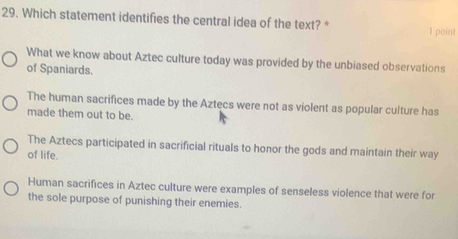 Which statement identifies the central idea of the text? *
1 point
What we know about Aztec culture today was provided by the unbiased observations
of Spaniards.
The human sacrifices made by the Aztecs were not as violent as popular culture has
made them out to be.
The Aztecs participated in sacrificial rituals to honor the gods and maintain their way
of life.
Human sacrifices in Aztec culture were examples of senseless violence that were for
the sole purpose of punishing their enemies.