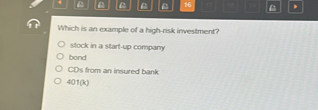 (
A f
16 17 13 19
Which is an example of a high-risk investment?
stock in a start-up company
bond
CDs from an insured bank
401(k)