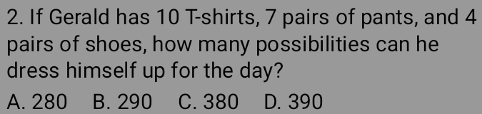 If Gerald has 10 T-shirts, 7 pairs of pants, and 4
pairs of shoes, how many possibilities can he
dress himself up for the day?
A. 280 B. 290 C. 380 D. 390