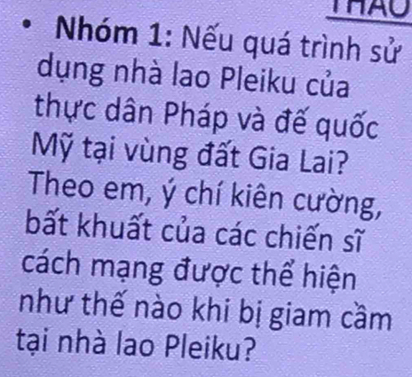 THAU 
Nhóm 1: Nếu quá trình sử 
dụng nhà lao Pleiku của 
thực dân Pháp và đế quốc 
Mỹ tại vùng đất Gia Lai? 
Theo em, ý chí kiên cường, 
bất khuất của các chiến sĩ 
cách mạng được thể hiện 
như thế nào khi bị giam cầm 
tại nhà lao Pleiku?