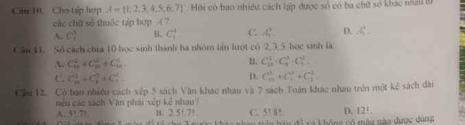 Cầu 10. Cho tập hợp A= 1;2;3;4;5;6;7.Hồi có bao nhiều cách lập được số có ba chữ số khác nhâu lử
các chữ sổ thuộc tập hợp A ?
A. C_7^3. B. C_7^4. C. A_1^3. D. A_2^4. 
Cân 11. Số cách chia 10 học sinh thành ba nhóm lần lượt có 2, 3, 5 học sinh là:
A. C_(10)^2+C_(10)^3+C_(10)^3. B. C_(10)^2· C_8^3· C_3^3.
D.
C. C_(10)^2+C_8^3+C_3^3. C_(10)^5+C_3^1+C_2^2. 
Cầu 12. Có bao nhiều cách xếp 5 sách Văn khác nhau và 7 sách Toán khác nhau trên một kệ sách dài
nều các sách Văn phái xếp kể nhau?
A. 5!.7!. B. 2.5!. 7!. C. 5!.81. D. 12!.
au trên hán đồ và không có màu nào được dùng