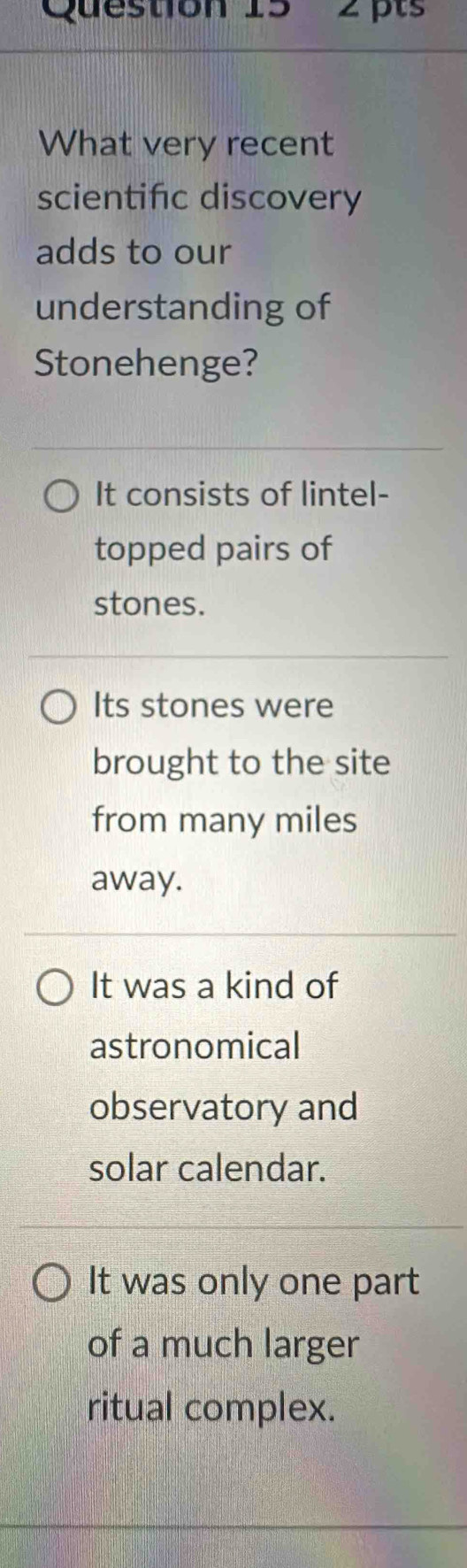 pts'
What very recent
scientific discovery
adds to our
understanding of
Stonehenge?
It consists of lintel-
topped pairs of
stones.
Its stones were
brought to the site
from many miles
away.
It was a kind of
astronomical
observatory and
solar calendar.
It was only one part
of a much larger
ritual complex.