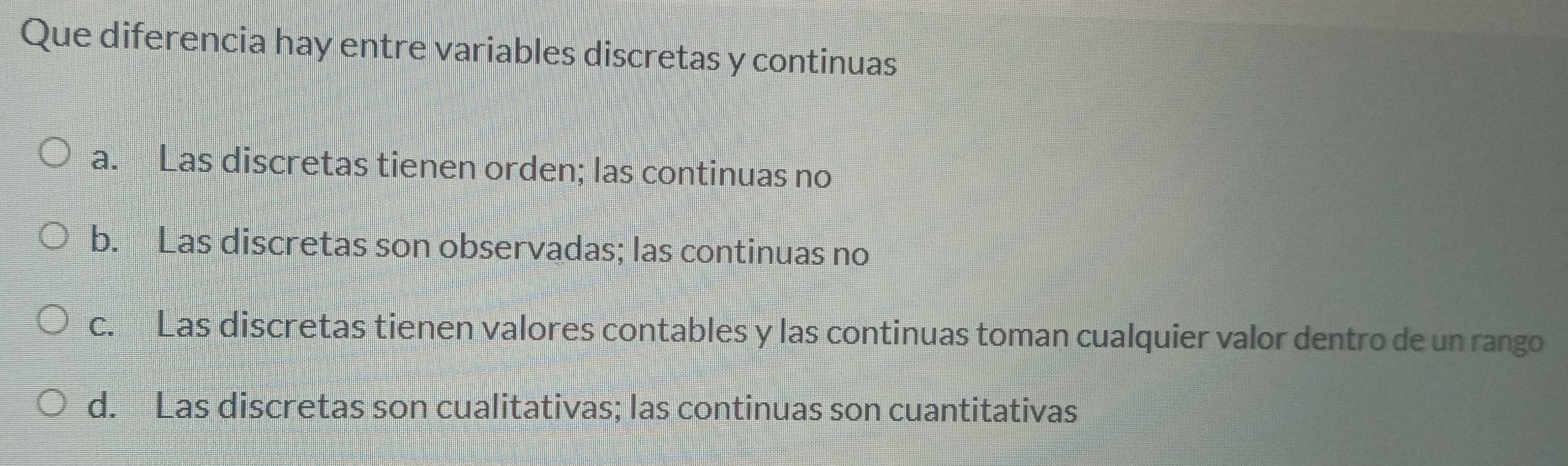 Que diferencia hay entre variables discretas y continuas
a. Las discretas tienen orden; las continuas no
b. Las discretas son observadas; las continuas no
c. Las discretas tienen valores contables y las continuas toman cualquier valor dentro de un rango
d. Las discretas son cualitativas; las continuas son cuantitativas