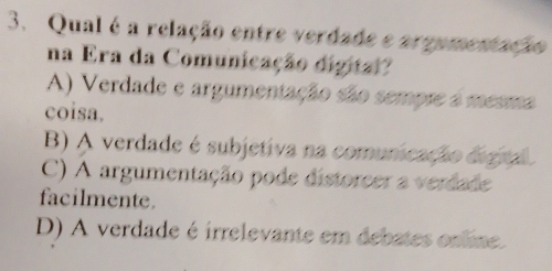 Qual é a relação entre verdade e argumentação
na Era da Comunicação digital?
A) Verdade e argumentação são sempre a mesma
coisa.
B) A verdade é subjetiva na comunicação digial.
C) A argumentação pode distoreer a verdade
facilmente.
D) A verdade é irrelevante em debates online.