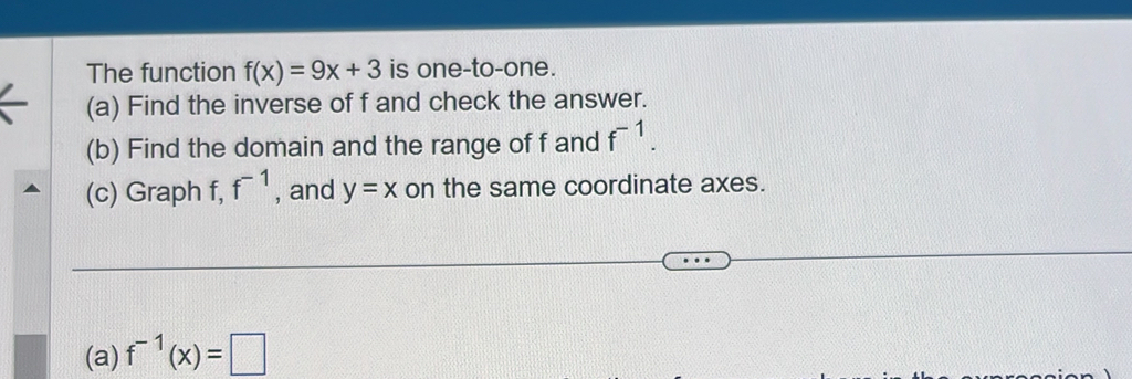 The function f(x)=9x+3 is one-to-one. 
(a) Find the inverse of f and check the answer. 
(b) Find the domain and the range of f and f^(-1). 
(c) Graph f, f^(-1) , and y=x on the same coordinate axes. 
(a) f^(-1)(x)=□