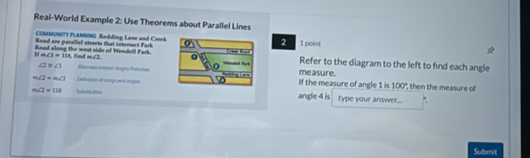 Real-World Example 2: Use Theorems about Parallel Lines 
COMMUNITY PLANNING Redding Lane and Creek 
Road are parallel streets that intersect Fark 2 1 point 
11 
Road along the west side of Wendell Park. m∠ 1=111 find =∠ 1 Refer to the diagram to the left to find each angle
∠ 2≌ ∠ 1 Rumaa toenar Angia Pattáameasure.
m∠ 2=m∠ 1 Cefection of comgruent angsIf the measure of angle 1 is 100° then the measure of
m∠ 2=113 angle 4 is type your answer... 
Submit