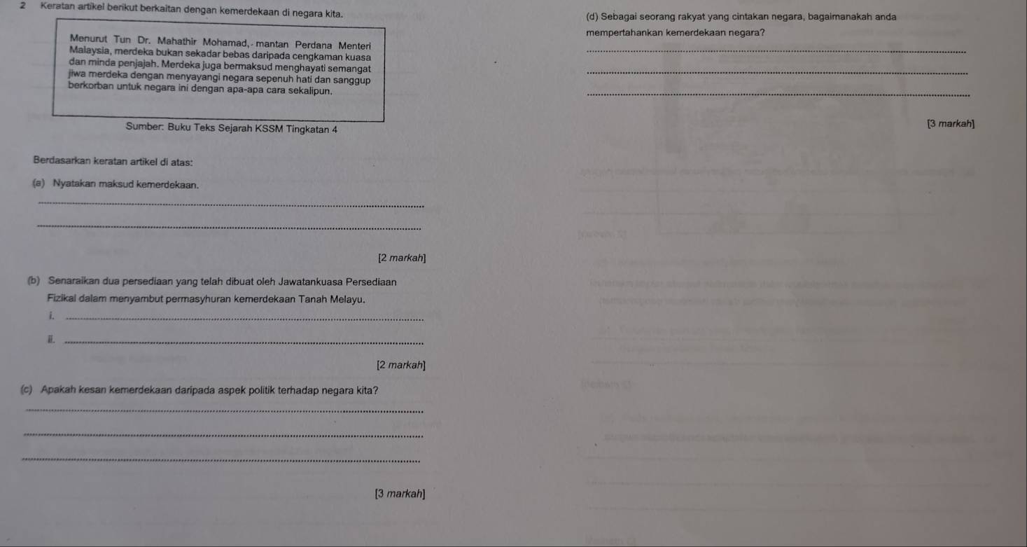 Keratan artikel berikut berkaitan dengan kemerdekaan di negara kita. 
(d) Sebagai seorang rakyat yang cintakan negara, bagaimanakah anda 
mempertahankan kemerdekaan negara? 
Menurut Tun Dr. Mahathir Mohamad, mantan Perdana Menteri 
Malaysia, merdeka bukan sekadar bebas daripada cengkaman kuasa_ 
dan minda penjajah. Merdeka juga bermaksud menghayati semangat 
jiwa merdeka dengan menyayangi negara sepenuh hati dan sanggup _ 
berkorban untuk negara ini dengan apa-apa cara sekalipun. 
_ 
Sumber: Buku Teks Sejarah KSSM Tingkatan 4 [3 markah] 
Berdasarkan keratan artikel di atas: 
(a) Nyatakan maksud kemerdekaan. 
_ 
_ 
[2 markah] 
(b) Senaraikan dua persediaan yang telah dibuat oleh Jawatankuasa Persediaan 
Fizikal dalam menyambut permasyhuran kemerdekaan Tanah Melayu. 
i._ 
_ 
[2 markah] 
(c) Apakah kesan kemerdekaan daripada aspek politik terhadap negara kita? 
_ 
_ 
_ 
[3 markah]