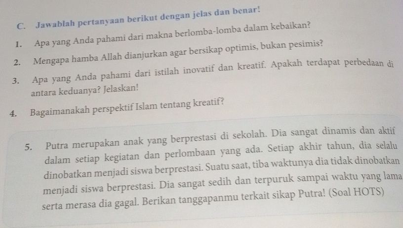 Jawablah pertanyaan berikut dengan jelas dan benar! 
1. Apa yang Anda pahami dari makna berlomba-lomba dalam kebaikan? 
2. Mengapa hamba Allah dianjurkan agar bersikap optimis, bukan pesimis? 
3. Apa yang Anda pahami dari istilah inovatif dan kreatif. Apakah terdapat perbedaan di 
antara keduanya? Jelaskan! 
4. Bagaimanakah perspektif Islam tentang kreatif? 
5. Putra merupakan anak yang berprestasi di sekolah. Dia sangat dinamis dan aktif 
dalam setiap kegiatan dan perlombaan yang ada. Setiap akhir tahun, dia selalu 
dinobatkan menjadi siswa berprestasi. Suatu saat, tiba waktunya dia tidak dinobatkan 
menjadi siswa berprestasi. Dia sangat sedih dan terpuruk sampai waktu yang lama 
serta merasa dia gagal. Berikan tanggapanmu terkait sikap Putra! (Soal HOTS)