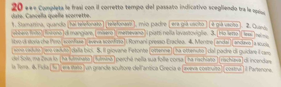 20 «ª Completa le frasi con il corretto tempo del passato indicativo scegliendo tra le opicon 
date. Cancella quelle scorrette. 
1. Stamattina, quando (hai telefonato) (telefonasti), mio padre (era già uscito ) (è già uscito). 2. Quardo 
ebbero linito) (finirono) di mangiare, (misero) (mettevano) i piatti nella lavastoviglie. 3. (Ho letto) ( lessi) nel mio 
libro di storia che Pirro (sconfisse) (aveva sconfitto) i Romani presso Eraclea. 4. Mentre (andaï) (andavo) a scuola 
sono caduto ) (ero caduto) dalla bici. 5. Il giovane Fetonte (ottenne) (ha ottenuto) dal padre di guidare il carro 
del Sole, ma Zeus lo (ha fulminato) (fulminò) perché nella sua folle corsa (ha rischiato) (rischiava) di incendiare 
la Terra. 6. Fidia (fu) (era stato) un grande scultore dell´antica Grecia e (aveva costruito) (costruì) il Partenonea.