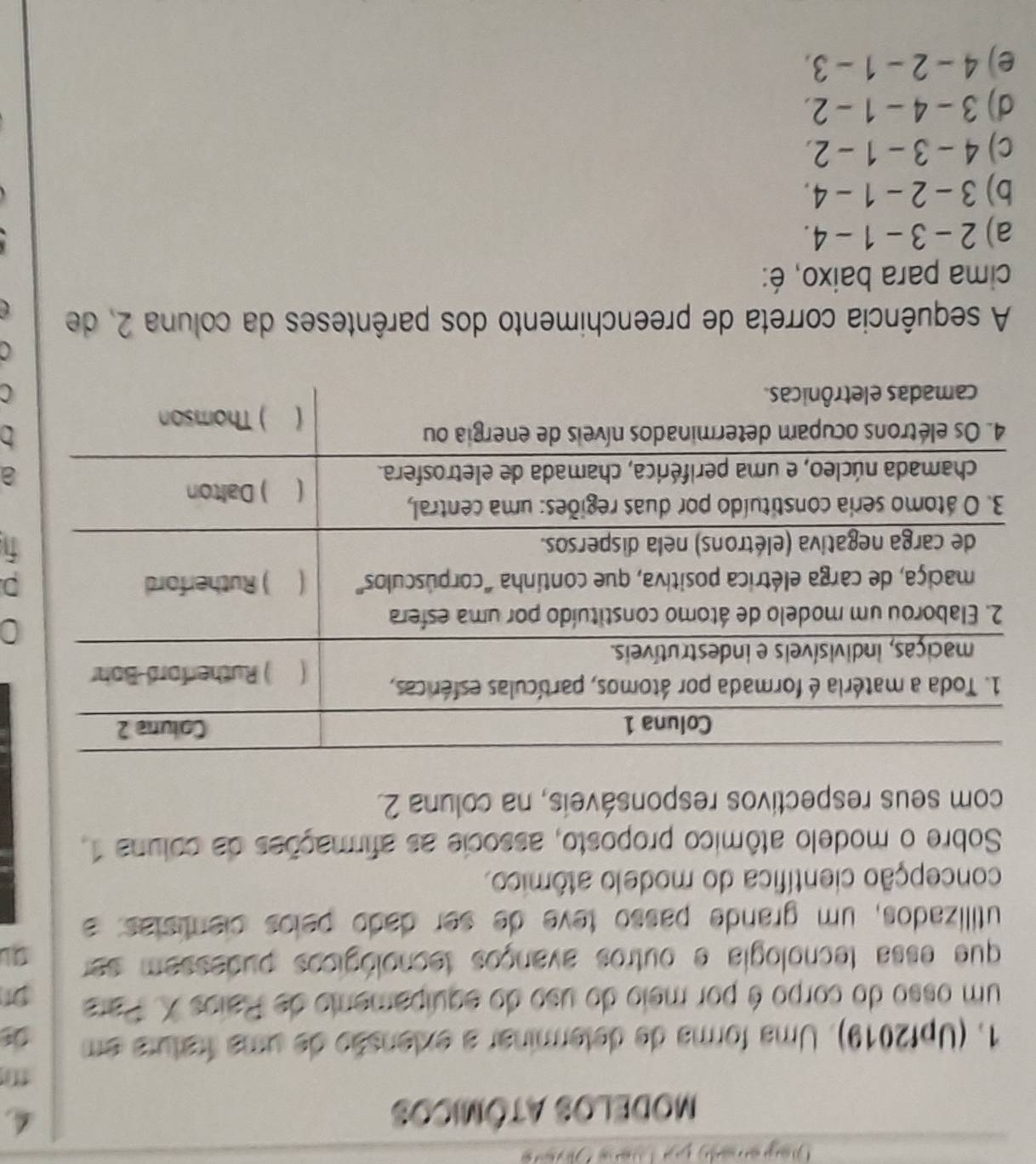 MODELOS ATôMICOS
1. (Upf2019). Uma forma de determinar a exlensão de uma fratura em
um osso do corpo é por meio do uso do equipamento de Paios X. Para 91
que essa tecnologia e outros avanços tecnológicos pudessem ser
utillizados, um grande passo teve de ser dado pelos cientistas: a
concepção científica do modelo atômico.
Sobre o modelo atômico proposto, associe as afirmações da coluna 1.
com seus respectivos responsáveis, na coluna 2.
D.
a
C
A sequência correta de preenchimento dos parênteses da coluna 2, de
cima para baixo, é:
a) 2 - 3 - 1 - 4.
b) 3 - 2 - 1 -4.
c) 4 - 3 - 1 - 2.
d) 3 - 4 - 1 - 2.
e) ) 4 - 2 - 1 - 3.