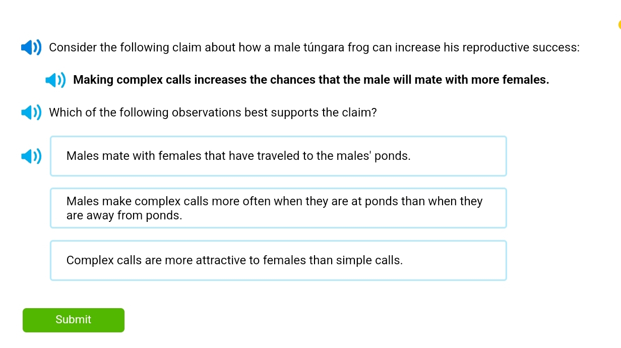 Consider the following claim about how a male túngara frog can increase his reproductive success:
Making complex calls increases the chances that the male will mate with more females.
Which of the following observations best supports the claim?
Males mate with females that have traveled to the males' ponds.
Males make complex calls more often when they are at ponds than when they
are away from ponds.
Complex calls are more attractive to females than simple calls.
Submit