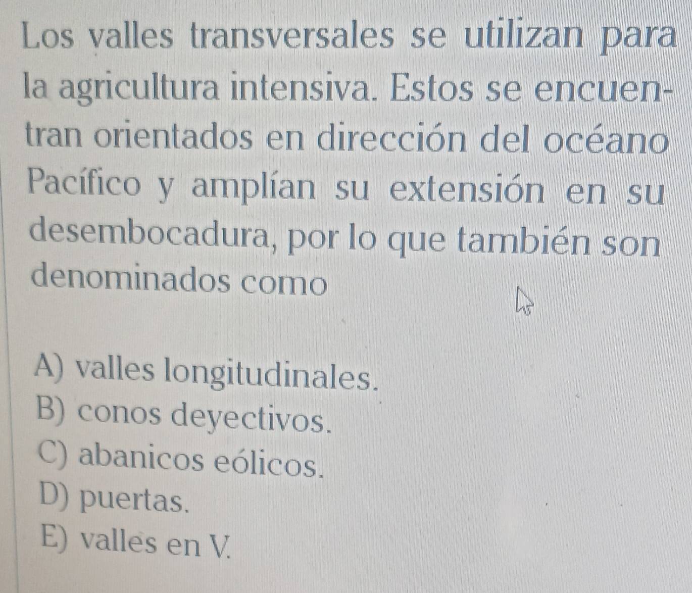 Los valles transversales se utilizan para
la agricultura intensiva. Estos se encuen-
tran orientados en dirección del océano
Pacífico y amplían su extensión en su
desembocadura, por lo que también son
denominados como
A) valles longitudinales.
B) conos deyectivos.
C) abanicos eólicos.
D) puertas.
E) valles en V.