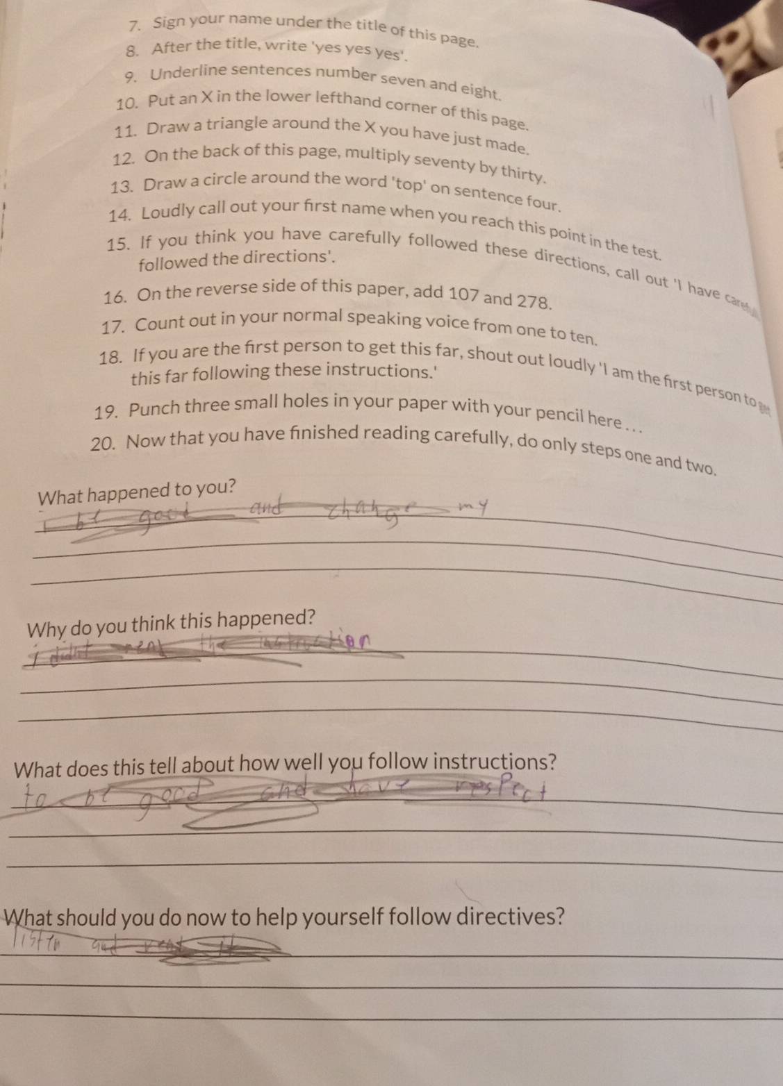 Sign your name under the title of this page 
8. After the title, write 'yes yes yes'. 
9. Underline sentences number seven and eight 
10. Put an X in the lower lefthand corner of this page. 
11. Draw a triangle around the X you have just made. 
12. On the back of this page, multiply seventy by thirty. 
13. Draw a circle around the word 'top' on sentence four. 
14. Loudly call out your first name when you reach this point in the test. 
followed the directions'. 
15. If you think you have carefully followed these directions, call out 'I have carey 
16. On the reverse side of this paper, add 107 and 278. 
17. Count out in your normal speaking voice from one to ten. 
18. If you are the first person to get this far, shout out loudly 'I am the first person to 
this far following these instructions.' 
19. Punch three small holes in your paper with your pencil here . . . 
20. Now that you have finished reading carefully, do only steps one and two. 
_ 
What happened to you? 
_ 
_ 
_ 
_ 
Why do you think this happened? 
_ 
_ 
What does this tell about how well you follow instructions? 
_ 
_ 
_ 
_ 
_ 
What should you do now to help yourself follow directives? 
_ 
_ 
_