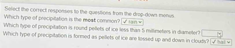 Select the correct responses to the questions from the drop-down menus. 
Which type of precipitation is the most common? √ rain 
Which type of precipitation is round pellets of ice less than 5 millimeters in diameter? 
Which type of precipitation is formed as pellets of ice are tossed up and down in clouds? hail 