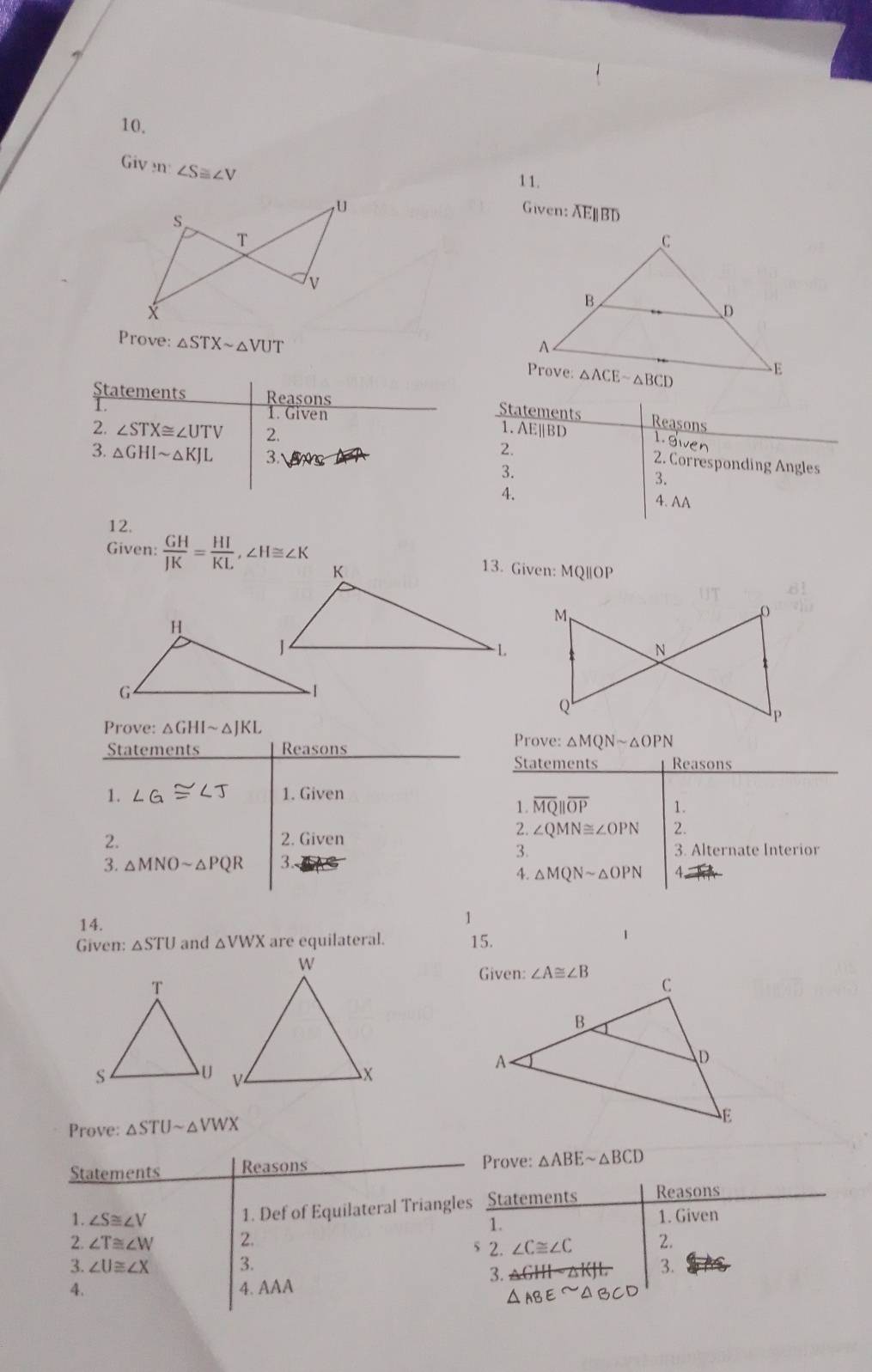 Giv n ∠ S≌ ∠ V
11.
Given: AEBD
Prove: △ STXsim △ VUT
Statements Reasons
Statements Reasons
1. Given 1.AE||BD
2. ∠ STX≌ ∠ UTV 2.
L. Swen
3. △ GHIsim △ KJL 3.
2. 2. Corresponding Angles
3.
3.
4. 4. AA
12.
Given:  GH/JK = HI/KL ,∠ H≌ ∠ K 13. Given: MQ||OP
M
o
N
Q
Prove: △ GHIsim △ JKL
P
Statements Reasons
Prove: △ MQNsim △ OPN
Statements Reasons
1. ∠ G≌ ∠ J 1. Given
1. overline MQ||overline OP 1.
2. 2. Given
2. ∠ QMN≌ ∠ OPN 2.
3. 3. Alternate Interior
3. △ MNOsim △ PQR 3.
4. △ MQNsim △ OPN A
14.
1
Given: △ STU and △ VWX are equilateral. 15.
1
Prove: △ STUsim △ VWX
Statements Reasons Prove: △ ABEsim △ BCD
1. Def of Equilateral Triangles Statements Reasons
1. ∠ S≌ ∠ V 1.
1. Given
2. ∠ T≌ ∠ W 2. s 2. ∠ C≌ ∠ C 2.
3. ∠ U≌ ∠ X 3. 3.
3.
4. 4. AAA
△ ABEsim △ BCD