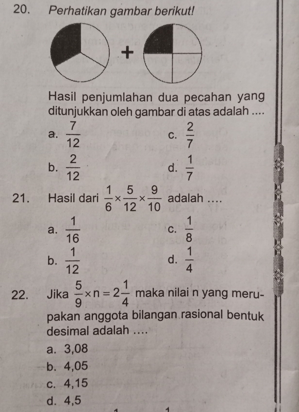 Perhatikan gambar berikut!
+
Hasil penjumlahan dua pecahan yang
ditunjukkan oleh gambar di atas adalah ....
a.  7/12   2/7 
C.
b.  2/12   1/7 
d.
21. Hasil dari  1/6 *  5/12 *  9/10  adalah ....
a.  1/16  C.  1/8 
b.  1/12   1/4 
d.
22. Jika  5/9 * n=2 1/4  maka nilai n yang meru-
pakan anggota bilangan rasional bentuk
desimal adalah ....
a. 3,08
b. 4,05
c. 4, 15
d. 4,5