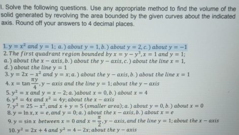 Solve the following questions. Use any appropriate method to find the volume of the
solid generated by revolving the area bounded by the given curves about the indicated
axis. Round off your answers to 4 decimal places.
1 y=x^2 and y=1;a.) about y=1,b.) about y=2,c. about y=-1
2.The first quadrant region bounded by x=y-y^3 x=1 and y=1
a.) about the x-axis,b.) about the y-axis,c.) about the line x=1
d.) about the line y=1
y=2x-x^2 and y=x;a.) about the y-axis ,b.) about the line x=1
4 x=tan  π y/4  y-axis and the line y=1; about the y-axis
5 y^2=x and y=x-2;a) about x=0,b.) about x=4
6 y^2=4x cand x^2=4y; about the x-axis
7 y^2=25-x^2 , and x+y=5 (smaller area); a. ) about y=0,b. about x=0
8. y=ln x,x=e , and y=0;a. about the x-axis,b.) about x=e
9 y=sin x between x=0 and x= π /2 ,y-axis , and the line y=1; about the x-axis
10 y^2=2x+4 and y^2=4-2x; about the y-axis