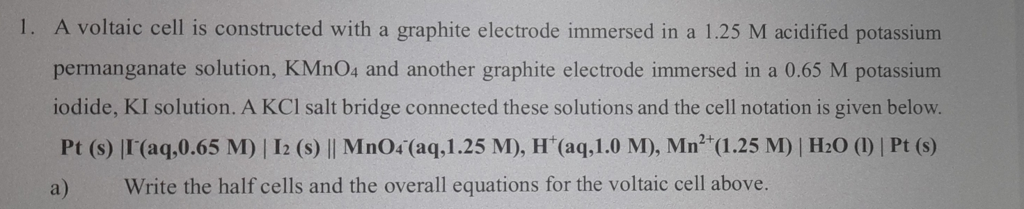 A voltaic cell is constructed with a graphite electrode immersed in a 1.25 M acidified potassium 
permanganate solution, KMnO_4 and another graphite electrode immersed in a 0.65 M potassium 
iodide, KI solution. A KCl salt bridge connected these solutions and the cell notation is given below.
Pt(s)|I'aq,0.65M)|I_2(s)||MnO_4^(-(aq,1.25M), H^+)(aq,1.0M), Mn^(2+)(1.25M)|H_2O(l)|Pt(s)
a) Write the half cells and the overall equations for the voltaic cell above.