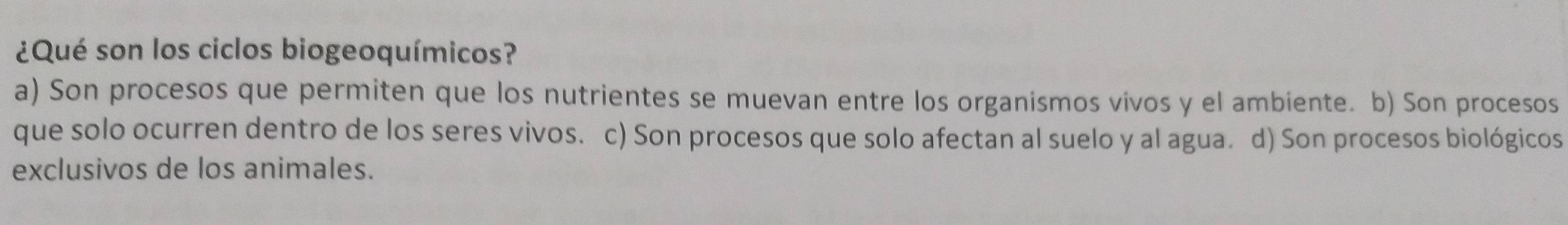 ¿Qué son los ciclos biogeoquímicos?
a) Son procesos que permiten que los nutrientes se muevan entre los organismos vivos y el ambiente. b) Son procesos
que solo ocurren dentro de los seres vivos. c) Son procesos que solo afectan al suelo y al agua. d) Son procesos biológicos
exclusivos de los animales.