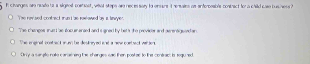 If changes are made to a signed contract, what steps are necessary to ensure it remains an enforceable contract for a child care business?
The revised contract must be reviewed by a lawyer.
The changes must be documented and signed by both the provider and parent/guardian.
The original contract must be destroyed and a new contract written.
Only a simple note containing the changes and then posted to the contract is required.