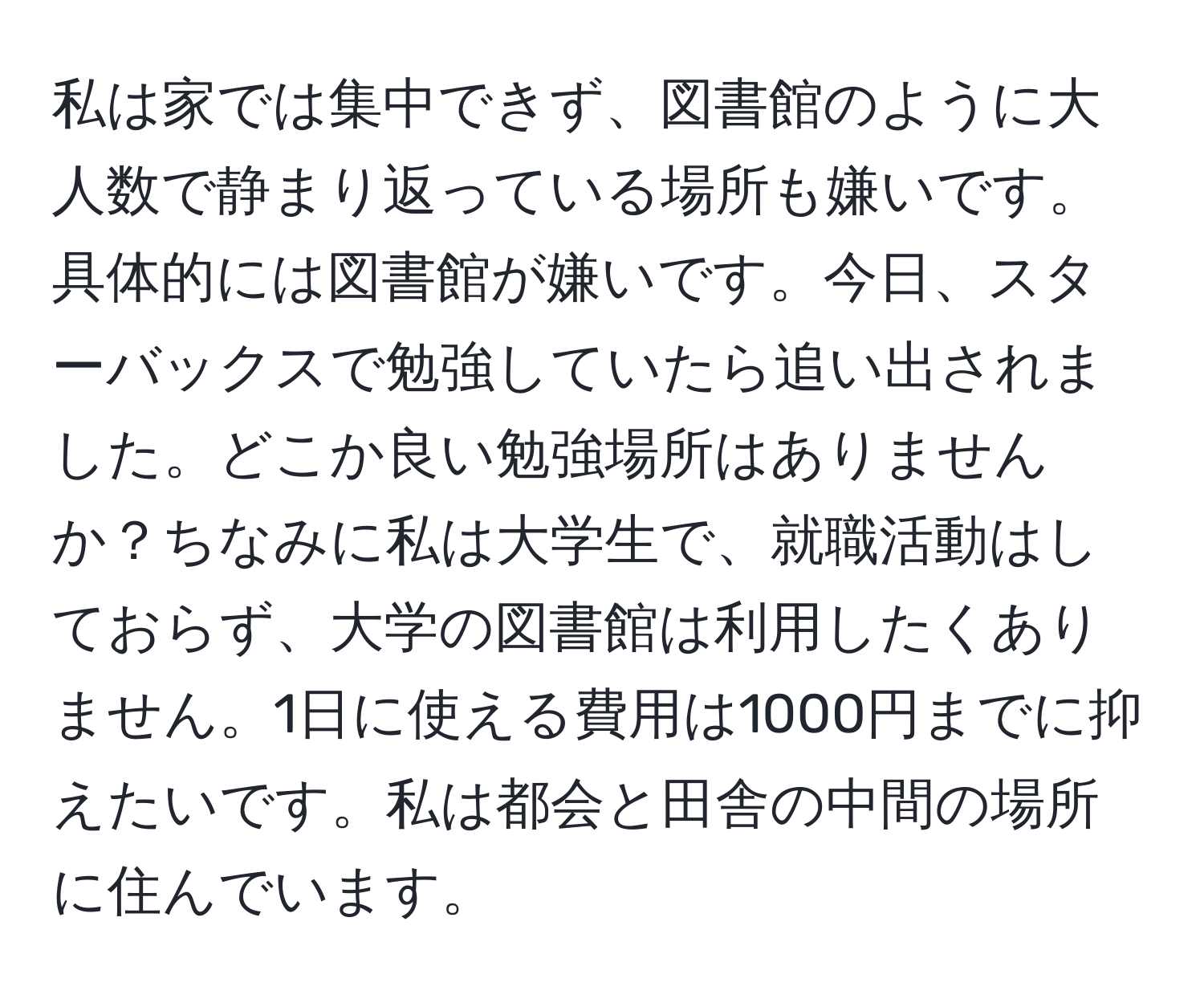 私は家では集中できず、図書館のように大人数で静まり返っている場所も嫌いです。具体的には図書館が嫌いです。今日、スターバックスで勉強していたら追い出されました。どこか良い勉強場所はありませんか？ちなみに私は大学生で、就職活動はしておらず、大学の図書館は利用したくありません。1日に使える費用は1000円までに抑えたいです。私は都会と田舎の中間の場所に住んでいます。