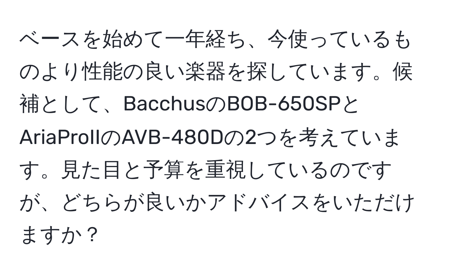 ベースを始めて一年経ち、今使っているものより性能の良い楽器を探しています。候補として、BacchusのBOB-650SPとAriaProIIのAVB-480Dの2つを考えています。見た目と予算を重視しているのですが、どちらが良いかアドバイスをいただけますか？