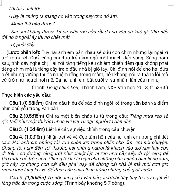 Tôi bảo anh tôi:
- Hay là chúng ta mang nó vào trong này cho nó ấm.
- Mang thế nào được?
- Sao lại không được! Ta cứ việc mở cửa rồi dụ nó vào có khó gì. Chứ nếu
để nó ở ngoài ấy thì nó chết mất.
- Ủ, phải đấy.
(Lược phần kết: Tuy hai anh em bàn nhau sẽ cứu con chim nhưng lại ngại vì
trời mưa rét. Cuối cùng hai đứa trẻ nằm ngủ một mạch đến sáng. Sáng hôm
sau, tỉnh dậy nghe chị Hai nói rằng tiếng kêu chiêm chiếp đêm qua không phải
tiếng chim mà là tiếng cây tre ở đầu nhà bị gió lay. Chị định nói để cho hai đứa
biết nhưng vướng thuốc nhuộm răng trong mồm, nên không nói ra thành lời mà
cứ ú ớ như người nói mê. Cả hai anh em bật cười vì sự nhầm lẫn của mình.)
(Trích Tiếng chim kêu, Thạch Lam, NXB Văn học, 2013, tr.63-66)
Thực hiện các yêu cầu:
Câu 1.(0,5điểm) Chỉ ra dấu hiệu để xác định ngôi kể trong văn bản và điểm
nhìn chủ yếu trong văn bản.
Câu 2.(0,5điểm) Chỉ ra một biện pháp tu từ trong câu: Tiếng mưa reo và
gió thổi như một thứ âm nhạc vui vui, ru ngủ người ta dần dần.
Câu 3. (1,0điểm) Liệt kê các sự việc chính trong câu chuyện.
Câu 4. (1,0điểm) Nhận xét về vẻ đẹp tâm hồn của hai anh em trong chi tiết
sau: Hai anh em chúng tôi vừa cuộn kín trong chăn cho ấm vừa nói chuyện.
Chúng tôi nghĩ đến, rồi thương hại những người lữ khách vào giờ này hãy còn
đi trên con đường vắng, ướt như chuột lột và run như cầy sấy, đi vội vàng để
tìm một chỗ trú chân. Chúng tôi lại ái ngại cho những nhà nghèo bên hàng xóm,
giờ này vợ chồng con cái đều phải dậy để chống cái nhà lá mà mỗi cơn gió
mạnh làm lung lay và để đem các chậu thau hứng những chỗ giọt nước.
Câu 5. (1,0điểm) Từ nội dung của văn bản, anh/chị hãy bày tỏ suy nghĩ về
lòng trắc ẩn trong cuộc sống. (Trình bày khoảng 5-7 dòng).