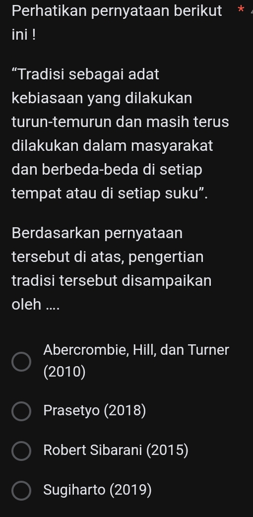 Perhatikan pernyataan berikut *
ini !
“Tradisi sebagai adat
kebiasaan yang dilakukan
turun-temurun dan masih terus
dilakukan dalam masyarakat
dan berbeda-beda di setiap
tempat atau di setiap suku”.
Berdasarkan pernyataan
tersebut di atas, pengertian
tradisi tersebut disampaikan
oleh ....
Abercrombie, Hill, dan Turner
(2010)
Prasetyo (2018)
Robert Sibarani (2015)
Sugiharto (2019)