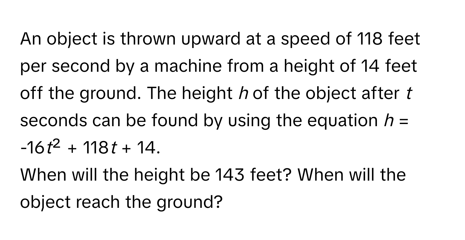 An object is thrown upward at a speed of 118 feet per second by a machine from a height of 14 feet off the ground. The height *h* of the object after *t* seconds can be found by using the equation  *h* = -16*t*² + 118*t* + 14. 
When will the height be 143 feet? When will the object reach the ground?