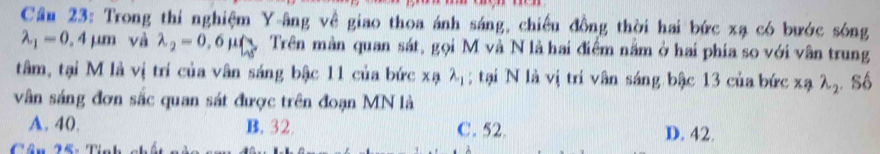 Cầu 23: Trong thi nghiệm Y -âng về giao thoa ánh sáng, chiếu đồng thời hai bức xạ có bước sóng
lambda _1=0.4mu m và lambda _2=0.6mu beginarrayl lambda  lambda endarray Trên màn quan sát, gọi M và N là hai điểm năm ở hai phía so với vân trung
tâm, tại M là vị trí của vân sáng bậc 11 của bức xạ λị; tại N là vị tri vân sáng bậc 13 của bức xa lambda _2
vân sáng đơn sắc quan sát được trên đoạn MN là . Số
A. 40. B. 32 C. 52. D. 42.
Cân X6: Tinh