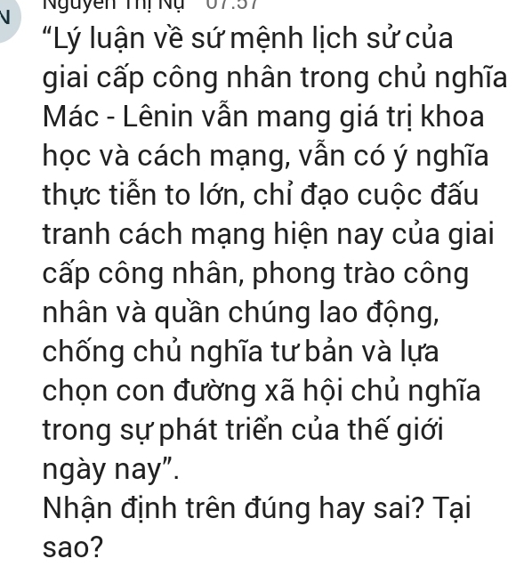 Nguyễn Thị Nụ 07.57
"Lý luận về sứ mệnh lịch sử của 
giai cấp công nhân trong chủ nghĩa 
Mác - Lênin vẫn mang giá trị khoa 
học và cách mạng, vẫn có ý nghĩa 
thực tiễn to lớn, chỉ đạo cuộc đấu 
tranh cách mạng hiện nay của giai 
cấp công nhân, phong trào công 
nhân và quần chúng lao động, 
chống chủ nghĩa tư bản và lựa 
chọn con đường xã hội chủ nghĩa 
trong sự phát triển của thế giới 
ngày nay”. 
Nhận định trên đúng hay sai? Tại 
sao?