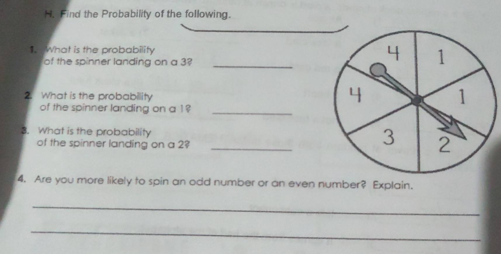 Find the Probability of the following. 
1. What is the probability 
of the spinner landing on a 3?_ 
2. What is the probability 
of the spinner landing on a 1?_ 
3. What is the probability 
of the spinner landing on a 2?_ 
4. Are you more likely to spin an odd number or an even number? Explain. 
_ 
_