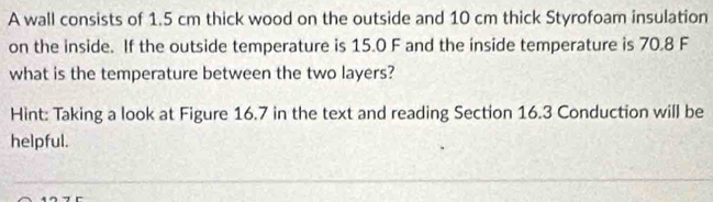 A wall consists of 1.5 cm thick wood on the outside and 10 cm thick Styrofoam insulation 
on the inside. If the outside temperature is 15.0 F and the inside temperature is 70.8 F
what is the temperature between the two layers? 
Hint: Taking a look at Figure 16.7 in the text and reading Section 16.3 Conduction will be 
helpful.