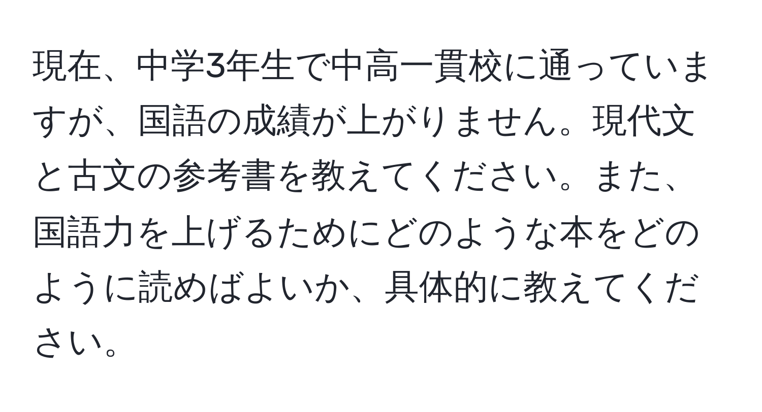 現在、中学3年生で中高一貫校に通っていますが、国語の成績が上がりません。現代文と古文の参考書を教えてください。また、国語力を上げるためにどのような本をどのように読めばよいか、具体的に教えてください。