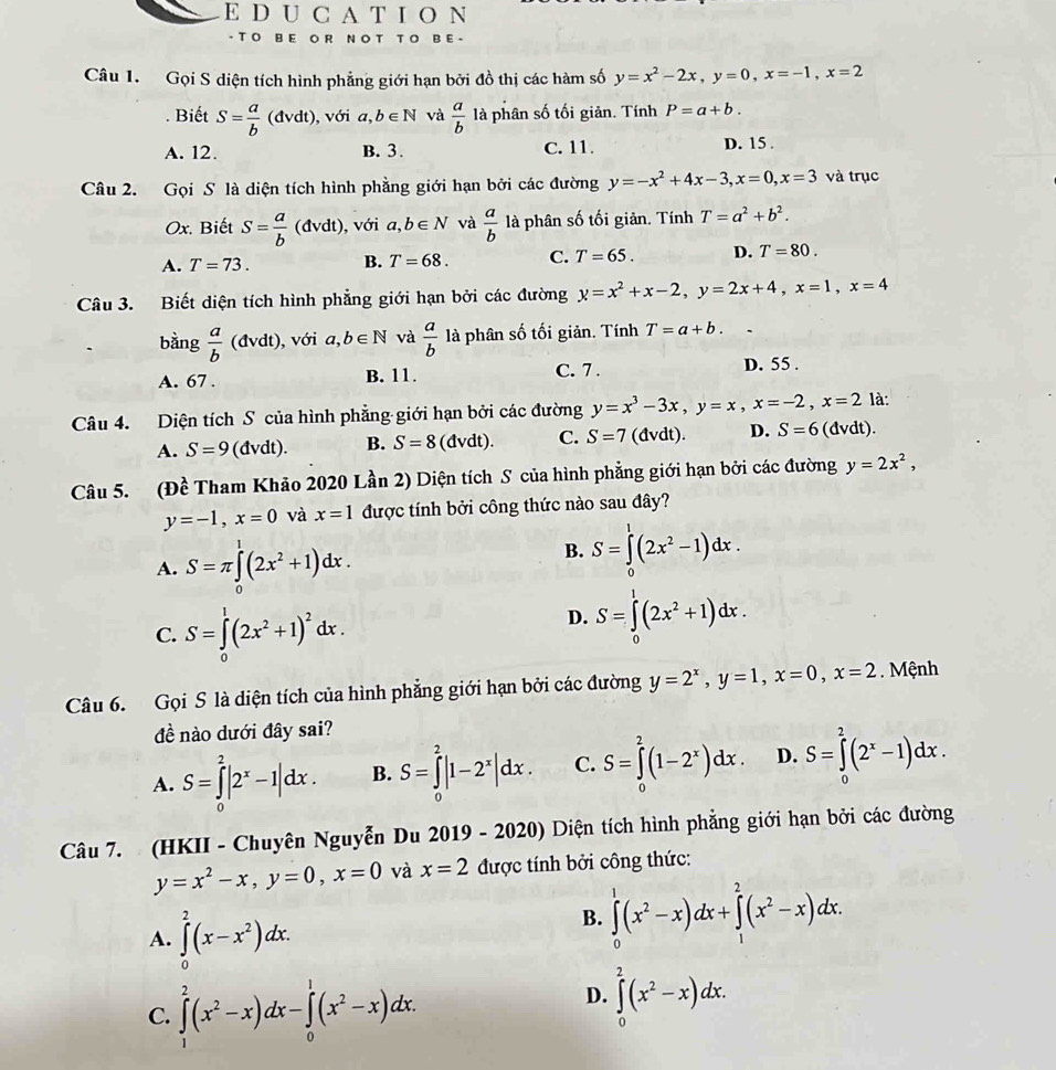 A T I O N
- T O B E O R NO T T O B E -
Câu 1. Gọi S diện tích hình phẳng giới hạn bởi đồ thị các hàm số y=x^2-2x,y=0,x=-1,x=2. Biết S= a/b (dvdt) , với a,b∈ N và  a/b  là phân số tối giản. Tính P=a+b.
A. 12. B. 3. C. 11. D. 15 .
Câu 2. Gọi S là diện tích hình phẳng giới hạn bởi các đường y=-x^2+4x-3,x=0,x=3 và trục
Ox. Biết S= a/b (dvdt), với a,b∈ N và  a/b  là phân số tối giản. Tính T=a^2+b^2.
A. T=73. B. T=68. C. T=65. D. T=80.
Câu 3. Biết diện tích hình phẳng giới hạn bởi các đường y=x^2+x-2,y=2x+4,x=1,x=4
bàng  a/b (dvdt) , với a,b∈ N và  a/b  là phân số tối giản. Tính T=a+b.
A. 67 . B. 11. C. 7 . D. 55 .
Câu 4. Diện tích S của hình phẳng giới hạn bởi các đường y=x^3-3x,y=x,x=-2,x=2 là:
A. S=9(dvdt). B. S=8 (đvdt). C. S=7(dvdt). D. S=6 (dvdt).
Câu 5. (Đề Tham Khảo 2020 Lần 2) Diện tích S của hình phẳng giới hạn bởi các đường y=2x^2,
y=-1,x=0 và x=1 được tính bởi công thức nào sau đây?
A. S=π ∈tlimits _0^(1(2x^2)+1)dx.
B. S=∈tlimits^1(2x^2-1)dx.
C. S=∈tlimits _0^(1(2x^2)+1)^2dx.
D. S=∈tlimits _0^(1(2x^2)+1)dx.
Câu 6. Gọi S là diện tích của hình phẳng giới hạn bởi các đường y=2^x,y=1,x=0,x=2. Mệnh
đề nào dưới đây sai?
A. S=∈tlimits _0^(2|2^x)-1|dx. B. S=∈tlimits _0^(2|1-2^x)|dx. C. S=∈tlimits _0^(2(1-2^x))dx. D. S=∈tlimits _0^(2(2^x)-1)dx.
Câu 7. (HKII - Chuyên Nguyễn Du 2019 - 2020) Diện tích hình phẳng giới hạn bởi các đường
y=x^2-x,y=0,x=0 và x=2 được tính bởi công thức:
A. ∈tlimits _0^(2(x-x^2))dx.
B. ∈tlimits _0^(1(x^2)-x)dx+∈tlimits _1^(2(x^2)-x)dx.
C. ∈tlimits _1^(2(x^2)-x)dx-∈tlimits _0^(1(x^2)-x)dx.
D. ∈tlimits _0^(2(x^2)-x)dx.