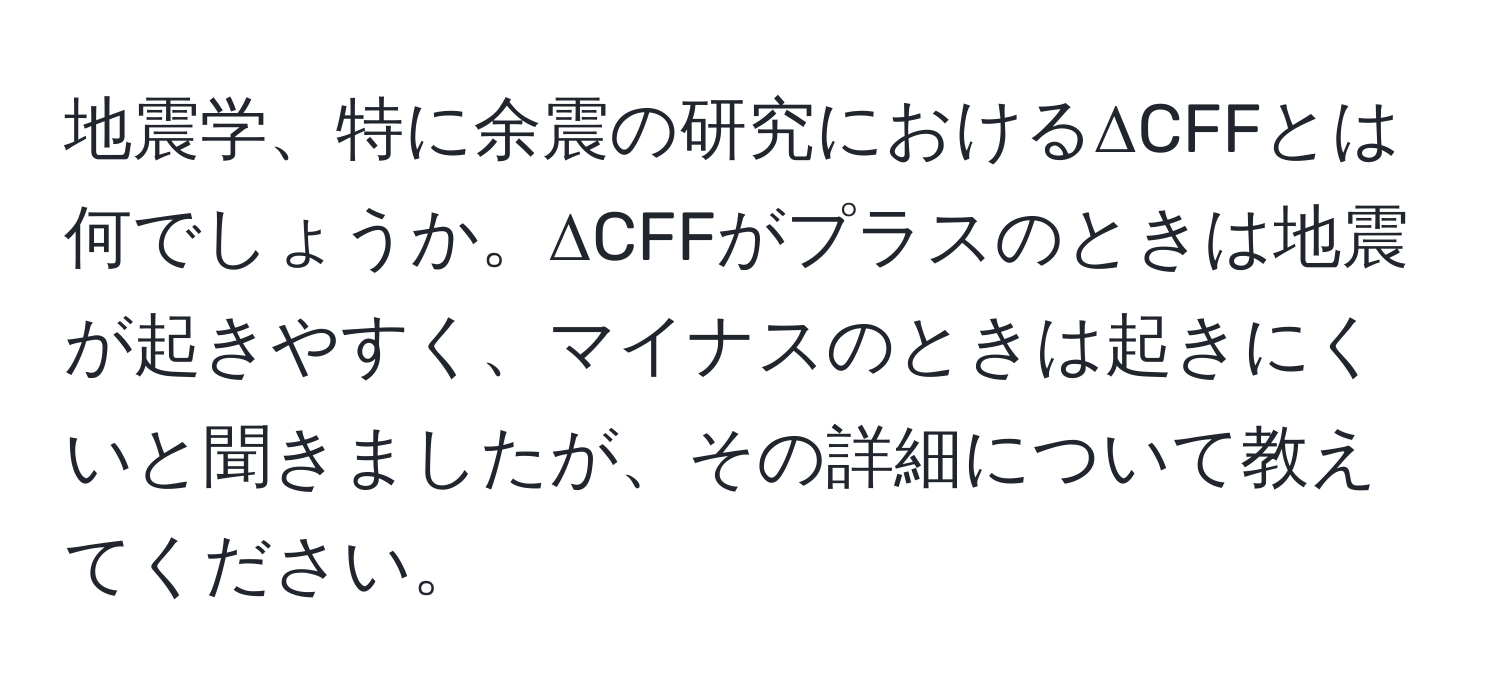 地震学、特に余震の研究におけるΔCFFとは何でしょうか。ΔCFFがプラスのときは地震が起きやすく、マイナスのときは起きにくいと聞きましたが、その詳細について教えてください。