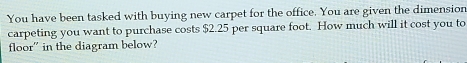 You have been tasked with buying new carpet for the office. You are given the dimension 
carpeting you want to purchase costs $2.25 per square foot. How much will it cost you to 
floor” in the diagram below?