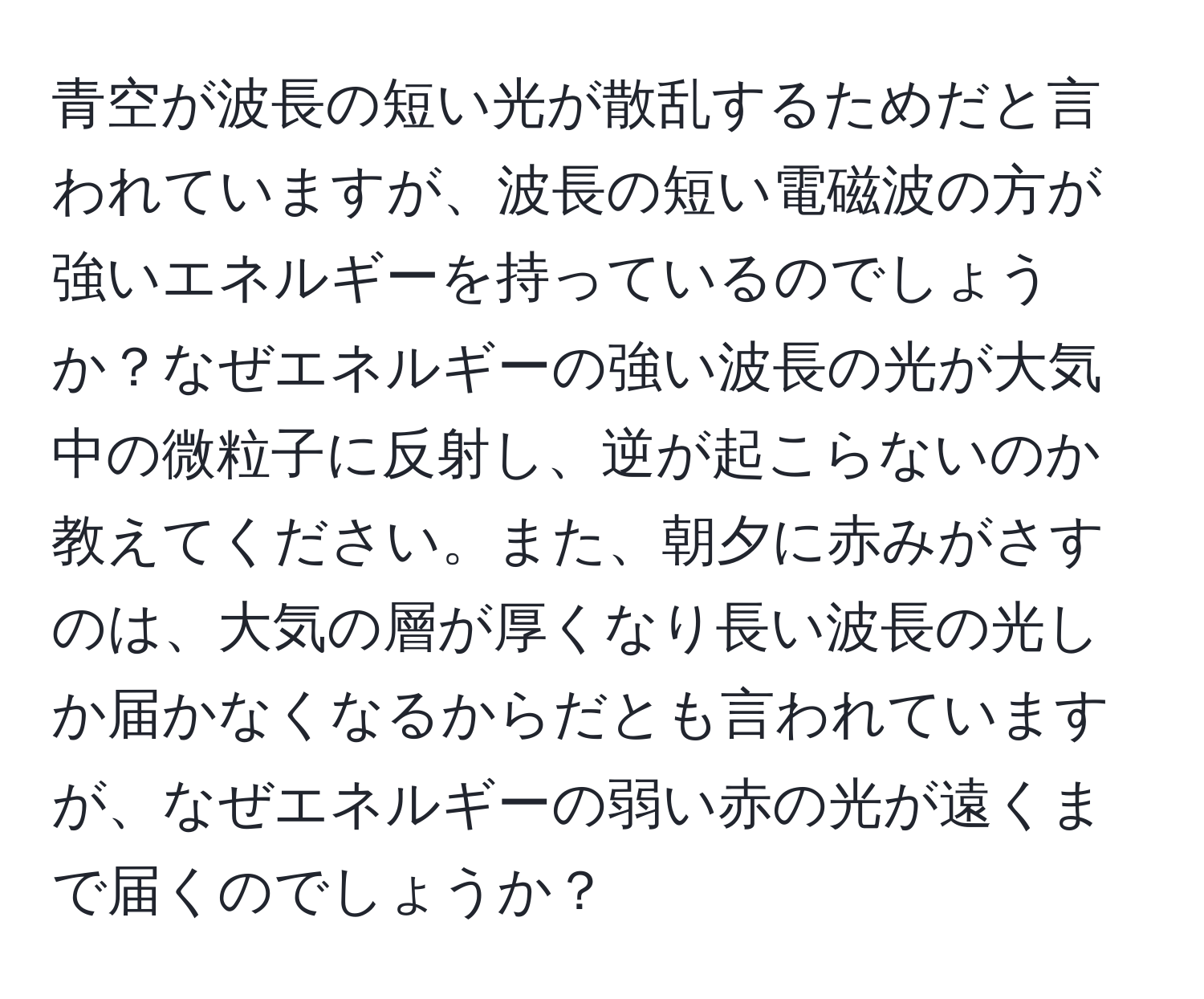 青空が波長の短い光が散乱するためだと言われていますが、波長の短い電磁波の方が強いエネルギーを持っているのでしょうか？なぜエネルギーの強い波長の光が大気中の微粒子に反射し、逆が起こらないのか教えてください。また、朝夕に赤みがさすのは、大気の層が厚くなり長い波長の光しか届かなくなるからだとも言われていますが、なぜエネルギーの弱い赤の光が遠くまで届くのでしょうか？