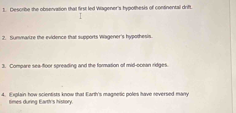 Describe the observation that first led Wagener’s hypothesis of continental drift. 
2. Summarize the evidence that supports Wagener's hypothesis. 
3. Compare sea-floor spreading and the formation of mid-ocean ridges. 
4. Explain how scientists know that Earth's magnetic poles have reversed many 
times during Earth's history.