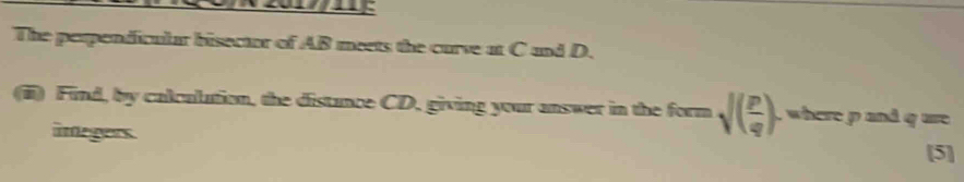 The perpendicular bisector of AB meets the curve at C and D. 
(i) Find, by calculation, the distance CD, giving your answer in the form sqrt((frac p)q) , where p and q ure 
imegers. 
[5]