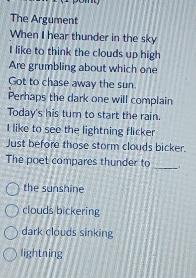 The Argument
When I hear thunder in the sky
I like to think the clouds up high
Are grumbling about which one
Got to chase away the sun.
Perhaps the dark one will complain
Today's his turn to start the rain.
I like to see the lightning flicker
Just before those storm clouds bicker.
The poet compares thunder to _.
the sunshine
clouds bickering
dark clouds sinking
lightning