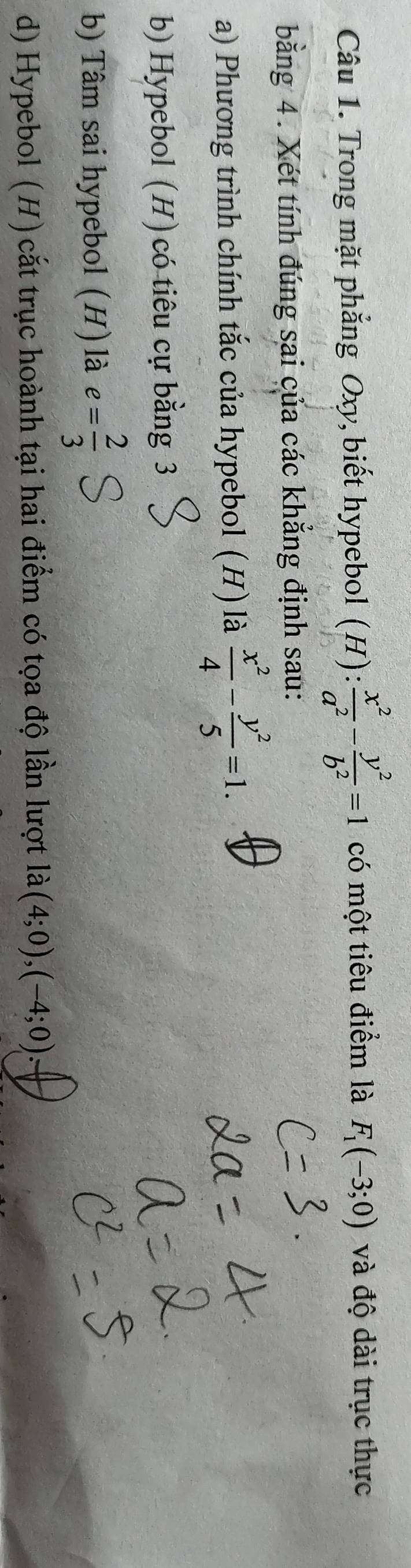 Trong mặt phẳng Oxy, biết hypebol (H): x^2/a^2 - y^2/b^2 =1 có một tiêu điểm là F_1(-3;0) và độ dài trục thực 
bằng 4. Xét tính đúng sai của các khẳng định sau: 
a) Phương trình chính tắc của hypebol (H) là  x^2/4 - y^2/5 =1. 
b) Hypebol (H) có tiêu cự bằng 3
b) Tâm sai hypebol (H) là e= 2/3 
d) Hypebol (H)cắt trục hoành tại hai điểm có tọa độ lần lượt là (4;0), (-4;0).