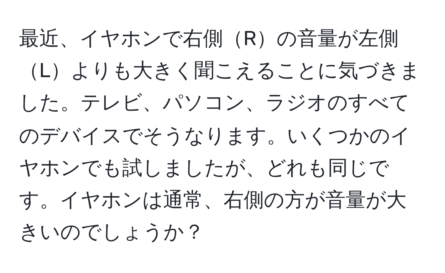 最近、イヤホンで右側Rの音量が左側Lよりも大きく聞こえることに気づきました。テレビ、パソコン、ラジオのすべてのデバイスでそうなります。いくつかのイヤホンでも試しましたが、どれも同じです。イヤホンは通常、右側の方が音量が大きいのでしょうか？