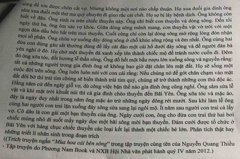 sông để xin được chôn cất vợ. Nhưng không một nơi nào chấp thuận. Họ xua đuổi gia đình ông
như xua đuổi một thứ ma quỷ chuyên đi gieo rắc cái chết. Họ sợ bị lây bệnh dịch. Ông không còn
biết về đầu. Ông sinh ra trên chiếc thuyền này. Ông chỉ biết con thuyền và dòng sông. Đến tối
ngày thứ ba, ông ôm xác vợ khóc. Giữa dòng sông mênh mang, con thuyền vật vờ trôi với một
ngọn đèn dầu héo hắt trên mui thuyền. Cuối cùng chỉ còn lại dòng sông mở rộng lòng đón nhận
mọi số phận. Ông chôn vợ xuống đáy dòng sông ở chỗ khúc sông rộng và êm nhất. Ông cùng hai
đứa con dùng gàu sắt thường dùng để lấy cát đào một cái hố dưới đáy sông và đề người đàn bà
yên nghi ở đó. Họ chở một thuyền đá xanh xếp lên thành chiếc mộ để tránh nước cuốn đi. Đêm
đó ông xõa tóc, đốt hương lễ thần sông. Ông đồ hết một bầu rượu lớn xuống sông và nguyền rằng:
tất cả những người trong gia đình ông sẽ không bao giờ đặt chân lên mặt đất. Họ sẽ sống một
cuộc đời trên sông. Ông luôn luôn nói với con cái rằng: Nếu chúng nó để gót chân chạm vào mặt
đất đôi bờ thì trái tim chúng sẽ biển thành trái tim quỷ, chúng sẽ trở thành những con thú độc ác.
Hằng năm cứ đến ngày giỗ vợ, dù công việc bận thể nào gia đình ông cũng nghi. Ông sắm sửa lễ
vật và khi mặt trời khuất núi thì cả gia đình chèo thuyền đến Bãi Yên. Ông xõa tóc và mặc áo,
dây là ngày duy nhất trong năm ông mặc áo trừ những ngày đông rét mướt. Sau khi làm lễ ông
cùng hai người con trai lặn xuống đảy sông sửa sang lại ngôi mộ. Ít năm sau người con trai cả lấy
vợ. Cô dầu là con gái một bạn thuyền của ông. Ngày cưới con, ông cho đứa con trai thứ hai bơi
chiếc mùng nhỏ đi suốt mấy ngày dọc một bãi sông mời bạn thuyền. Đám cưới được tổ chức ở
Bãi Yên yới hàng chục chiếc thuyền các loại kết lại thành một chiếc bè lớn. Phân tích thật hay
những triết lí nhân sinh trong đoạn trích
((Trích truyện ngắn “Mùa hoa cải bên sông” trong tập truyện cùng tên của Nguyễn Quang Thiều
- Tập truyện do Phương Nam Book và NXB Hội Nhà văn phát hành quý IV năm 2012.)