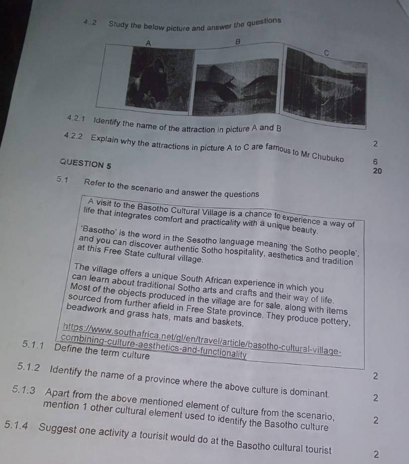 4..2 Study the below picture and answer the questions 
4.2.1 Identify the name of the attraction in picture A and B 
2 
4.2.2 Explain why the attractions in picture A to C are famous to Mr Chubuko 6 
QUESTION 5 
20 
5.1 Refer to the scenario and answer the questions 
A visit to the Basotho Cultural Village is a chance to experience a way of 
life that integrates comfort and practicality with a unique beauty. 
‘Basotho’ is the word in the Sesotho language meaning ‘the Sotho people’, 
and you can discover authentic Sotho hospitality, aesthetics and tradition 
at this Free State cultural village. 
The village offers a unique South African experience in which you 
can learn about traditional Sotho arts and crafts and their way of life. 
Most of the objects produced in the village are for sale, along with items 
sourced from further afield in Free State province. They produce pottery, 
beadwork and grass hats, mats and baskets. 
https://www.southafrica.net/gl/en/travel/article/basotho-cultural-village- 
combining-culture-aesthetics-and-functionality 
5.1.1 Define the term culture 
2 
5.1.2 Identify the name of a province where the above culture is dominant. 2 
5.1.3 Apart from the above mentioned element of culture from the scenario, 2 
mention 1 other cultural element used to identify the Basotho culture 
5.1.4 Suggest one activity a tourisit would do at the Basotho cultural tourist 2