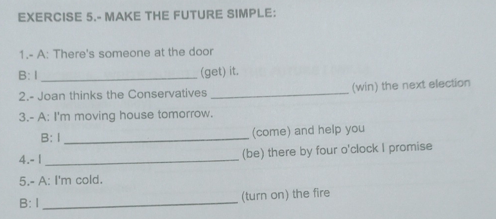 EXERCISE 5.- MAKE THE FUTURE SIMPLE: 
1.- A: There's someone at the door 
B:1 _(get) it. 
2.- Joan thinks the Conservatives _(win) the next election 
3.- A: I'm moving house tomorrow. 
B: 1 _(come) and help you 
4.- 1 _(be) there by four o'clock I promise 
5.- A: I'm cold. 
B: I _(turn on) the fire