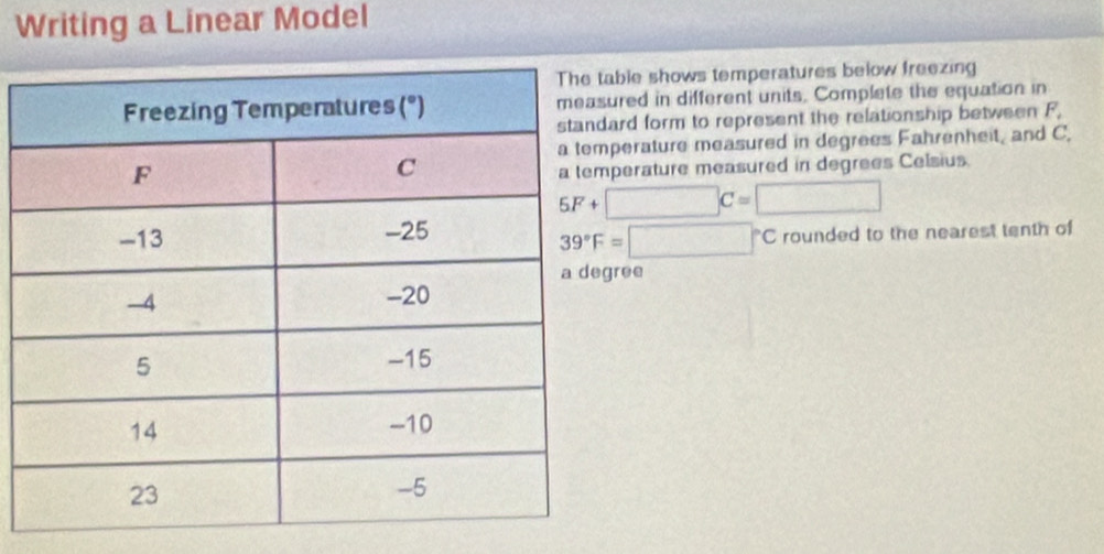 Writing a Linear Model 
ble shows temperatures below freezing 
red in different units. Complete the equation in 
rd form to represent the relationship between F, 
erature measured in degrees Fahrenheit, and C. 
erature measured in degrees Celsius.
5F+□ C=□
rounded to the nearest tenth of
39°F=□°C
ree